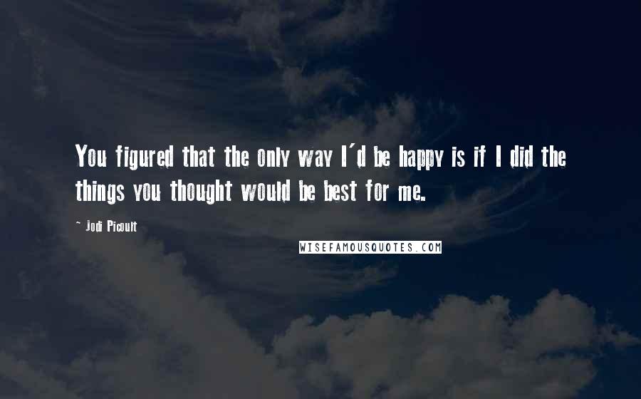 Jodi Picoult Quotes: You figured that the only way I'd be happy is if I did the things you thought would be best for me.