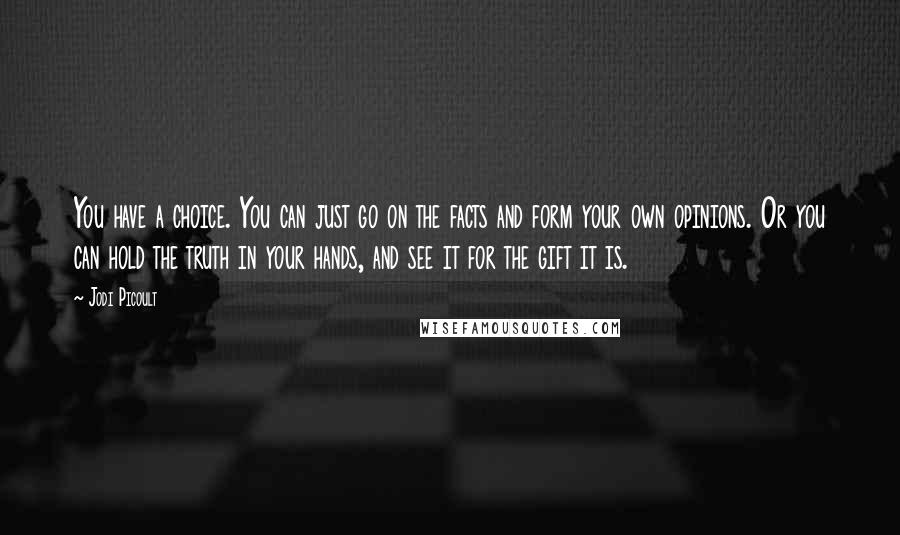 Jodi Picoult Quotes: You have a choice. You can just go on the facts and form your own opinions. Or you can hold the truth in your hands, and see it for the gift it is.