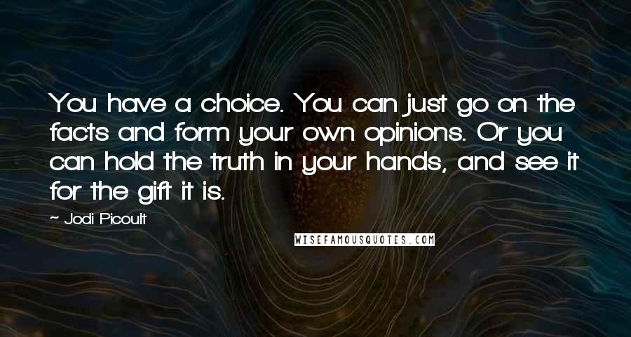 Jodi Picoult Quotes: You have a choice. You can just go on the facts and form your own opinions. Or you can hold the truth in your hands, and see it for the gift it is.