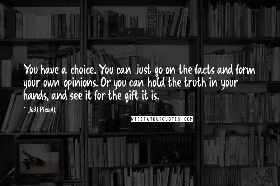 Jodi Picoult Quotes: You have a choice. You can just go on the facts and form your own opinions. Or you can hold the truth in your hands, and see it for the gift it is.