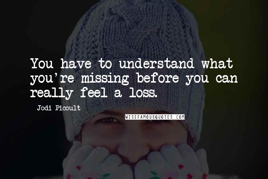 Jodi Picoult Quotes: You have to understand what you're missing before you can really feel a loss.