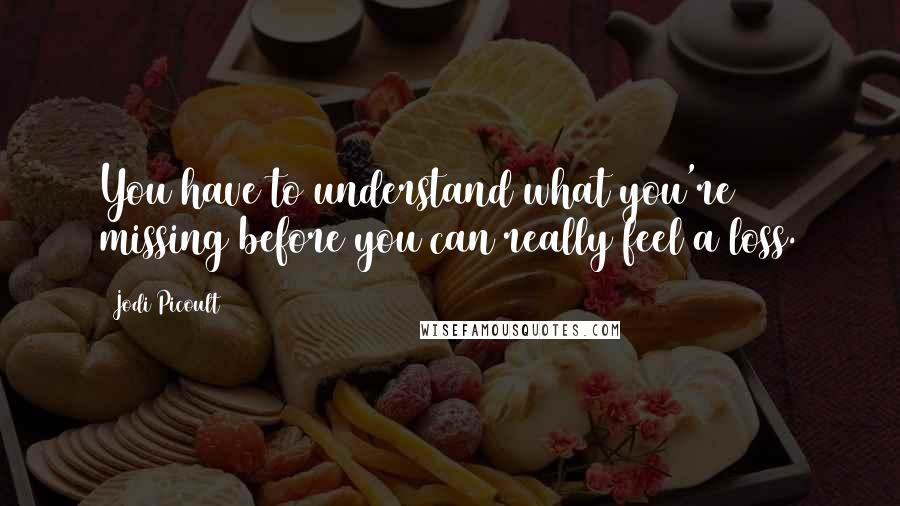 Jodi Picoult Quotes: You have to understand what you're missing before you can really feel a loss.