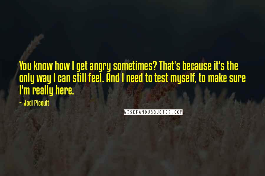 Jodi Picoult Quotes: You know how I get angry sometimes? That's because it's the only way I can still feel. And I need to test myself, to make sure I'm really here.