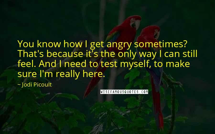 Jodi Picoult Quotes: You know how I get angry sometimes? That's because it's the only way I can still feel. And I need to test myself, to make sure I'm really here.