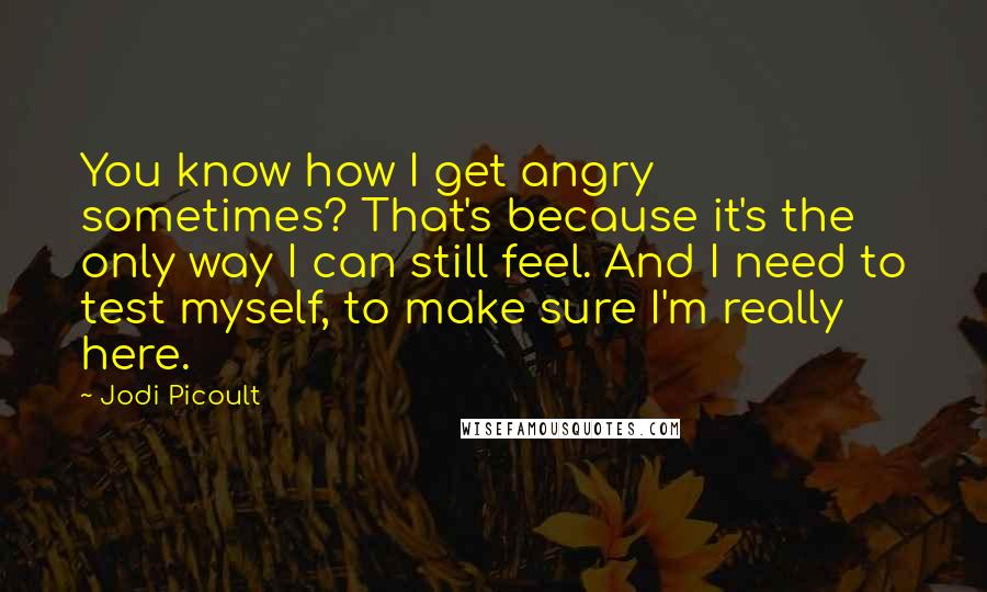 Jodi Picoult Quotes: You know how I get angry sometimes? That's because it's the only way I can still feel. And I need to test myself, to make sure I'm really here.