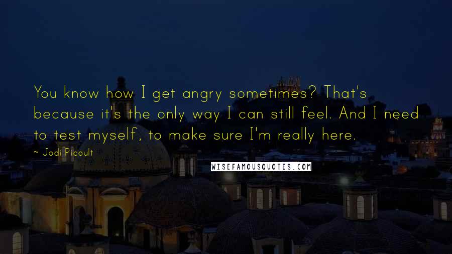 Jodi Picoult Quotes: You know how I get angry sometimes? That's because it's the only way I can still feel. And I need to test myself, to make sure I'm really here.