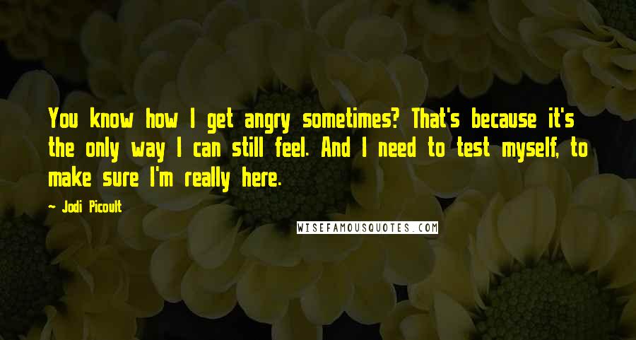 Jodi Picoult Quotes: You know how I get angry sometimes? That's because it's the only way I can still feel. And I need to test myself, to make sure I'm really here.