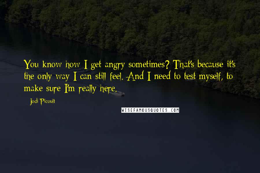 Jodi Picoult Quotes: You know how I get angry sometimes? That's because it's the only way I can still feel. And I need to test myself, to make sure I'm really here.