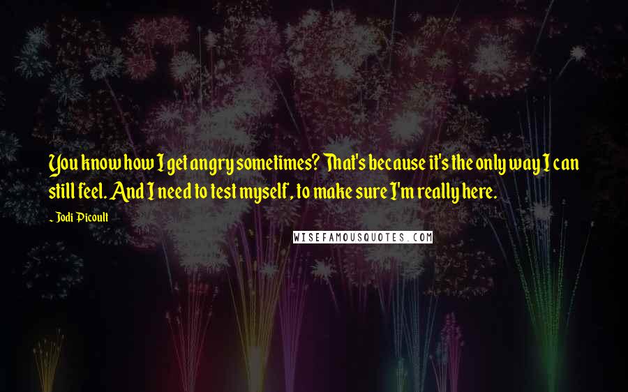 Jodi Picoult Quotes: You know how I get angry sometimes? That's because it's the only way I can still feel. And I need to test myself, to make sure I'm really here.