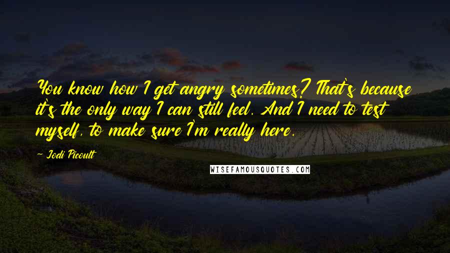 Jodi Picoult Quotes: You know how I get angry sometimes? That's because it's the only way I can still feel. And I need to test myself, to make sure I'm really here.