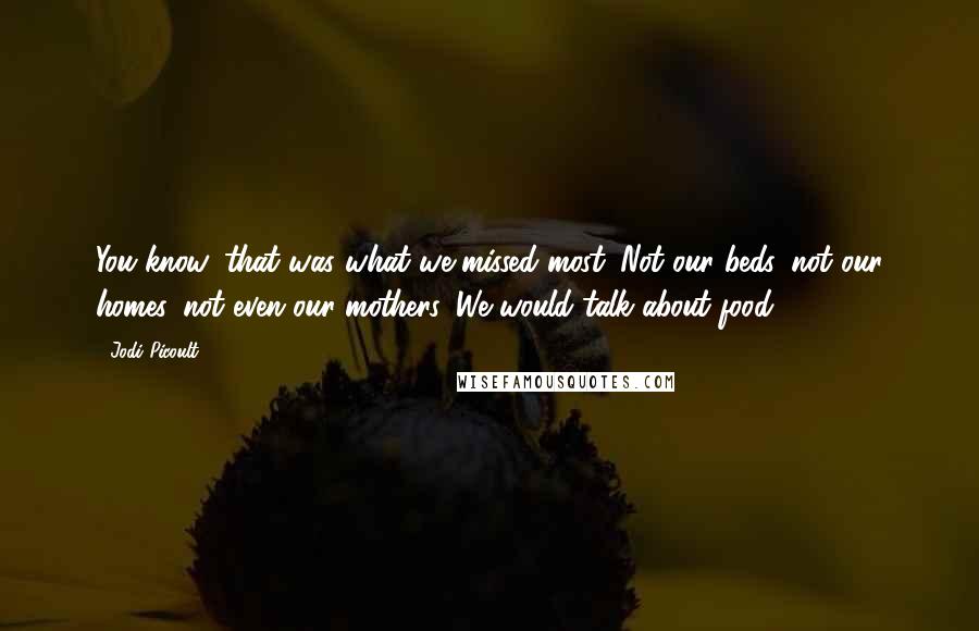 Jodi Picoult Quotes: You know, that was what we missed most. Not our beds, not our homes, not even our mothers. We would talk about food.