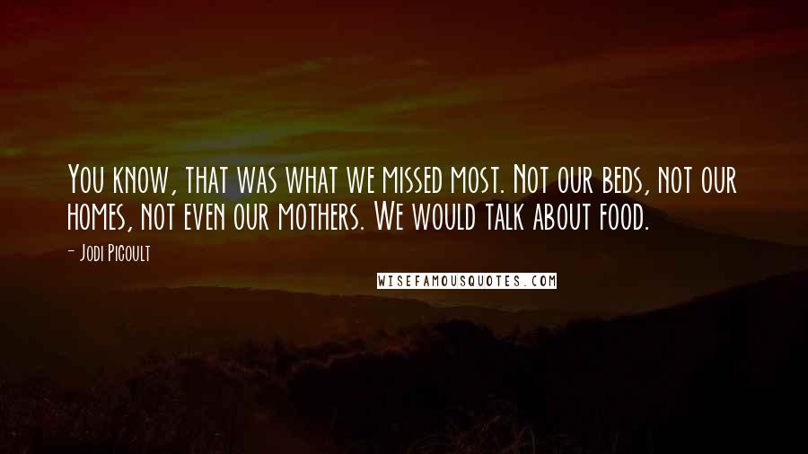 Jodi Picoult Quotes: You know, that was what we missed most. Not our beds, not our homes, not even our mothers. We would talk about food.