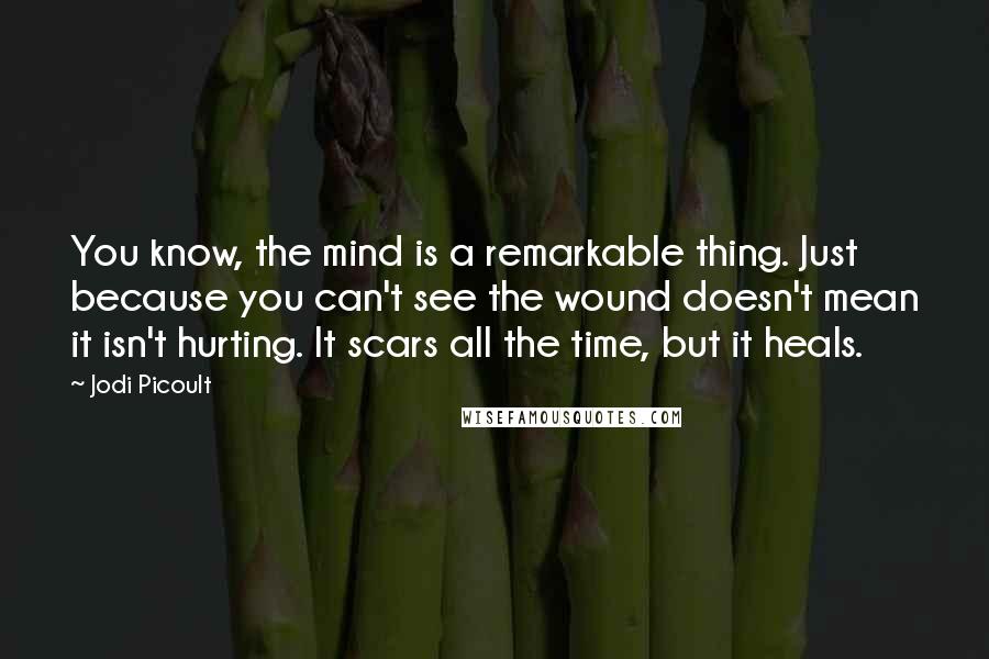 Jodi Picoult Quotes: You know, the mind is a remarkable thing. Just because you can't see the wound doesn't mean it isn't hurting. It scars all the time, but it heals.