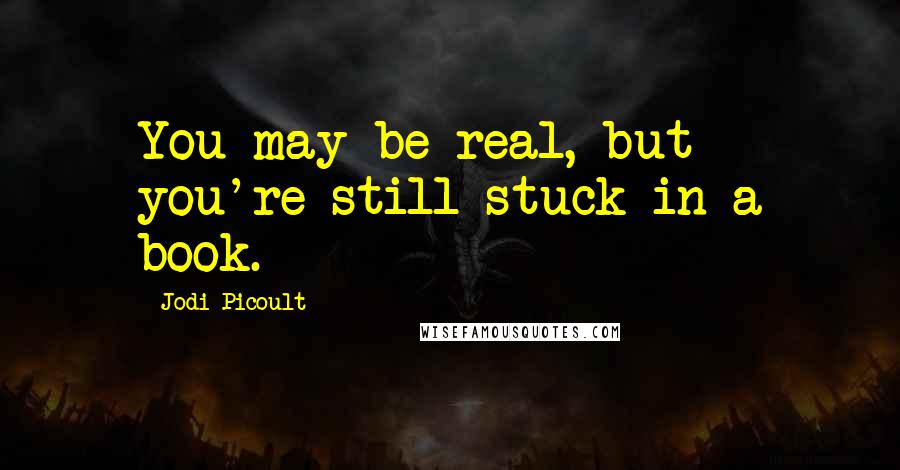 Jodi Picoult Quotes: You may be real, but you're still stuck in a book.