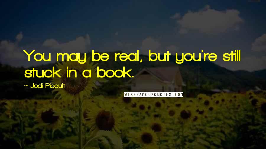 Jodi Picoult Quotes: You may be real, but you're still stuck in a book.