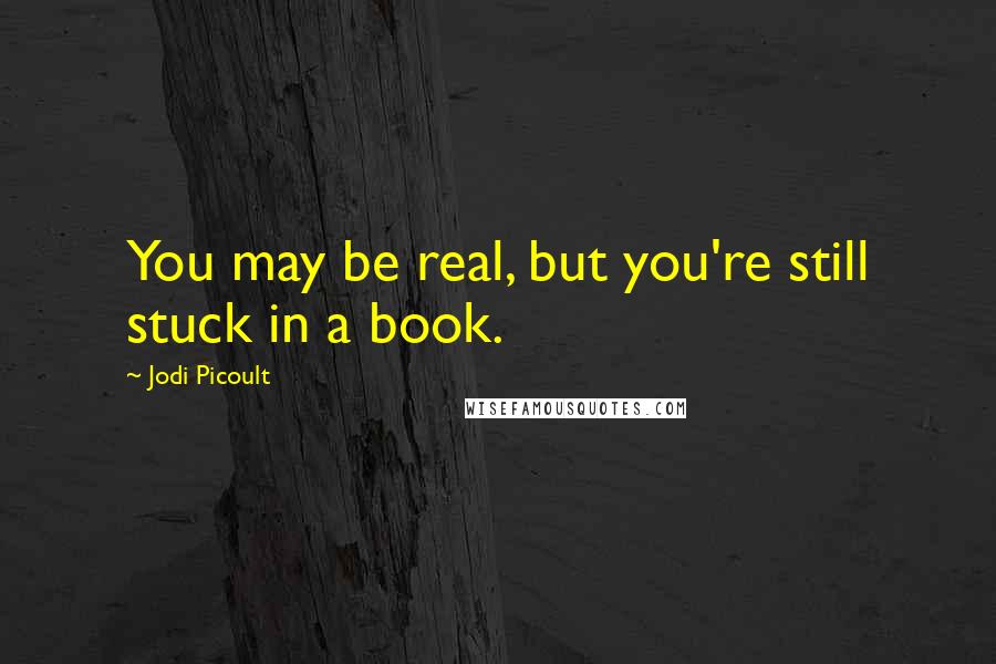 Jodi Picoult Quotes: You may be real, but you're still stuck in a book.
