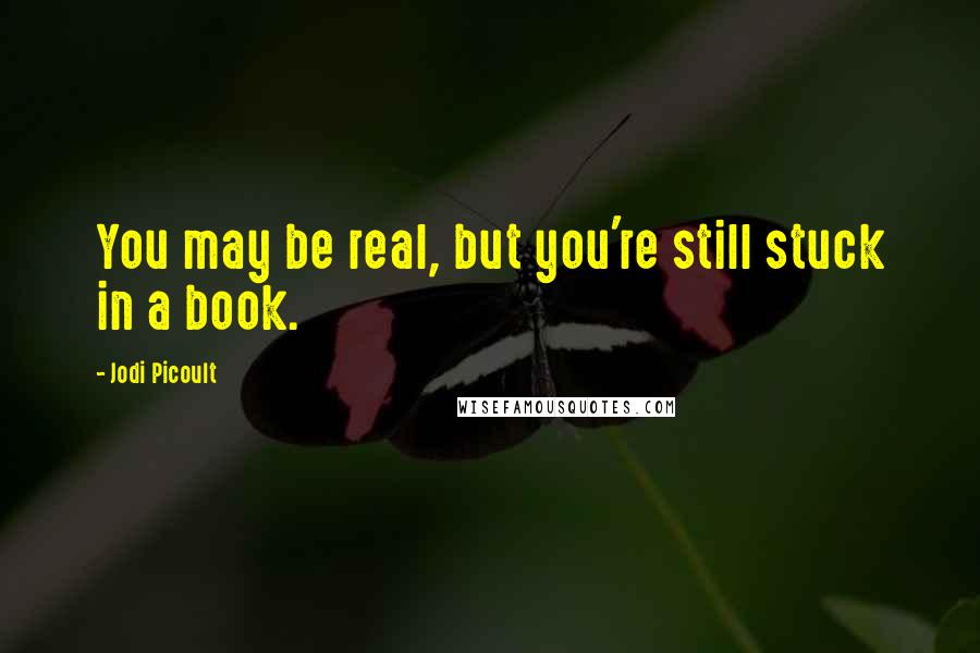 Jodi Picoult Quotes: You may be real, but you're still stuck in a book.