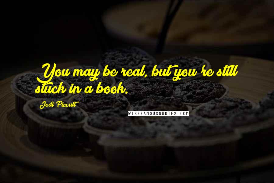 Jodi Picoult Quotes: You may be real, but you're still stuck in a book.