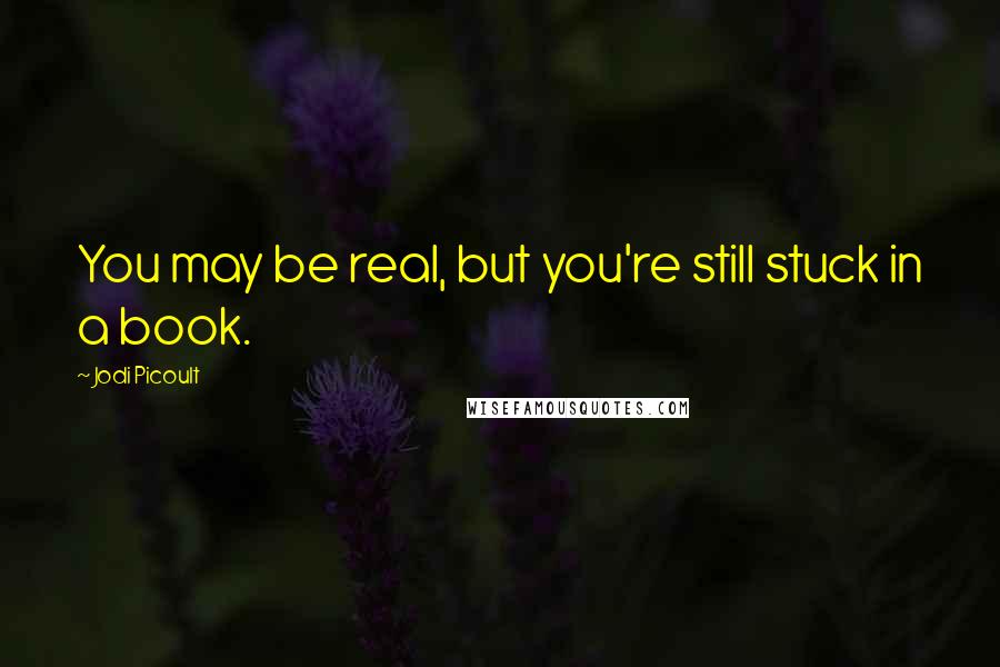 Jodi Picoult Quotes: You may be real, but you're still stuck in a book.