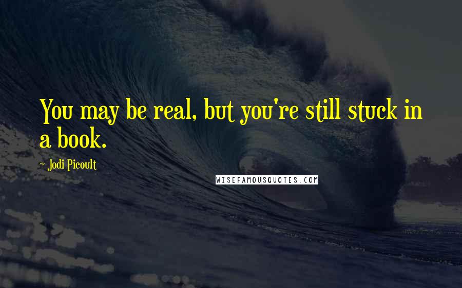 Jodi Picoult Quotes: You may be real, but you're still stuck in a book.