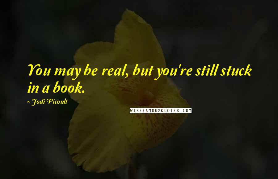 Jodi Picoult Quotes: You may be real, but you're still stuck in a book.