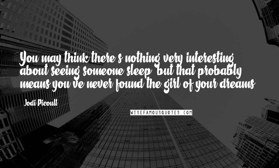 Jodi Picoult Quotes: You may think there's nothing very interesting about seeing someone sleep, but that probably means you've never found the girl of your dreams.