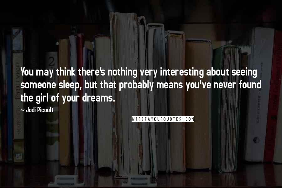 Jodi Picoult Quotes: You may think there's nothing very interesting about seeing someone sleep, but that probably means you've never found the girl of your dreams.