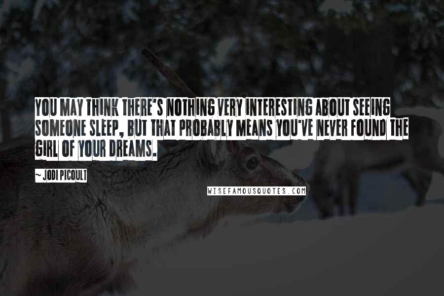 Jodi Picoult Quotes: You may think there's nothing very interesting about seeing someone sleep, but that probably means you've never found the girl of your dreams.