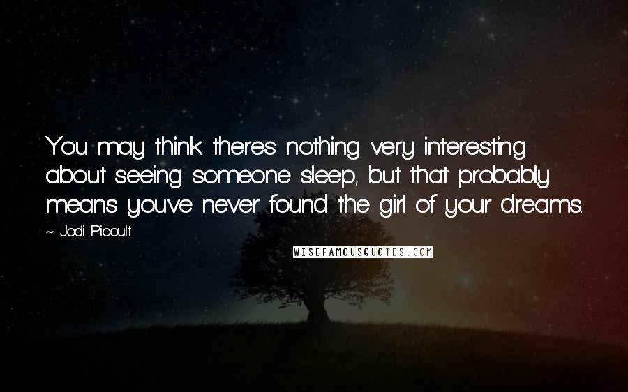 Jodi Picoult Quotes: You may think there's nothing very interesting about seeing someone sleep, but that probably means you've never found the girl of your dreams.