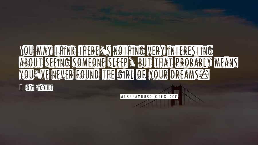 Jodi Picoult Quotes: You may think there's nothing very interesting about seeing someone sleep, but that probably means you've never found the girl of your dreams.