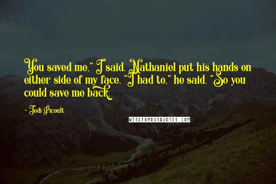 Jodi Picoult Quotes: You saved me," I said. Nathaniel put his hands on either side of my face. "I had to," he said. "So you could save me back.