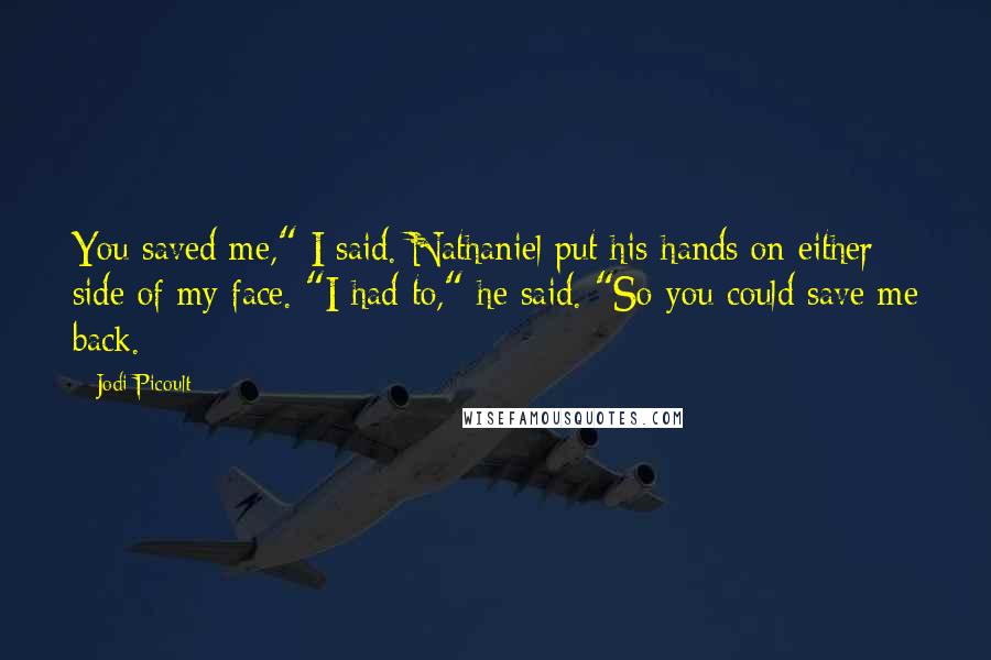 Jodi Picoult Quotes: You saved me," I said. Nathaniel put his hands on either side of my face. "I had to," he said. "So you could save me back.