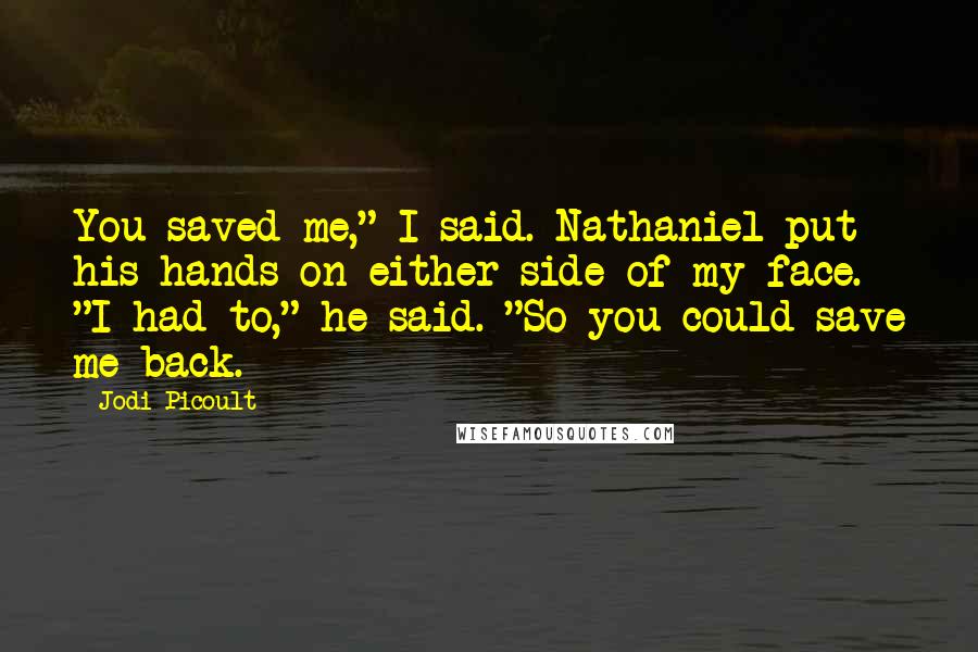 Jodi Picoult Quotes: You saved me," I said. Nathaniel put his hands on either side of my face. "I had to," he said. "So you could save me back.