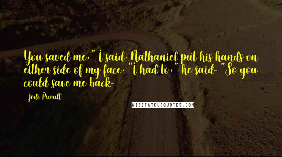 Jodi Picoult Quotes: You saved me," I said. Nathaniel put his hands on either side of my face. "I had to," he said. "So you could save me back.