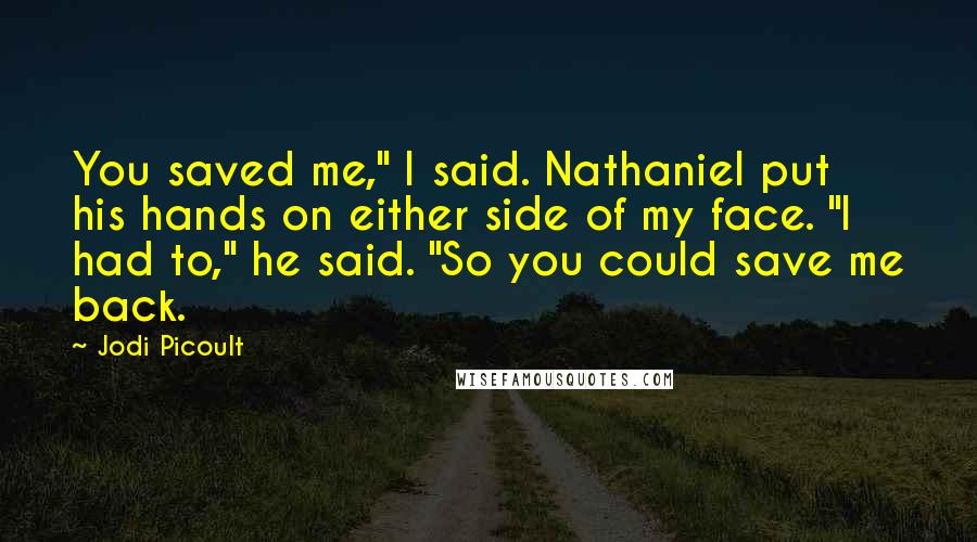 Jodi Picoult Quotes: You saved me," I said. Nathaniel put his hands on either side of my face. "I had to," he said. "So you could save me back.