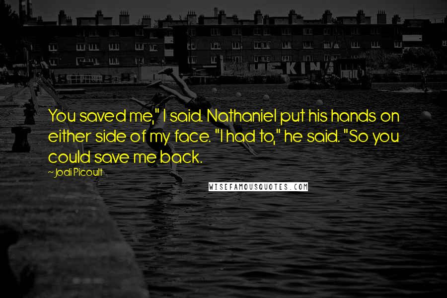 Jodi Picoult Quotes: You saved me," I said. Nathaniel put his hands on either side of my face. "I had to," he said. "So you could save me back.