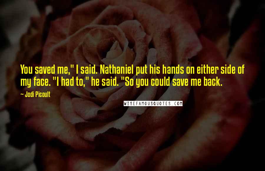 Jodi Picoult Quotes: You saved me," I said. Nathaniel put his hands on either side of my face. "I had to," he said. "So you could save me back.