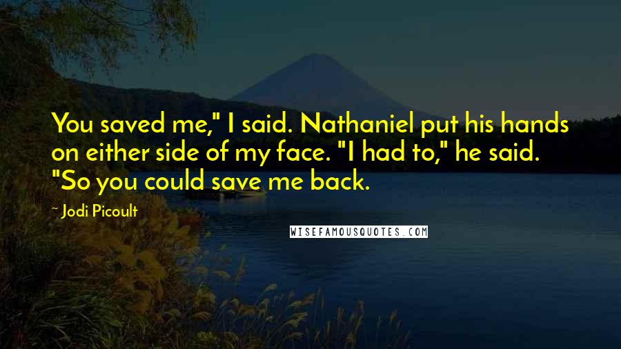 Jodi Picoult Quotes: You saved me," I said. Nathaniel put his hands on either side of my face. "I had to," he said. "So you could save me back.