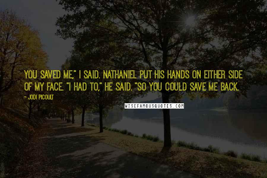 Jodi Picoult Quotes: You saved me," I said. Nathaniel put his hands on either side of my face. "I had to," he said. "So you could save me back.