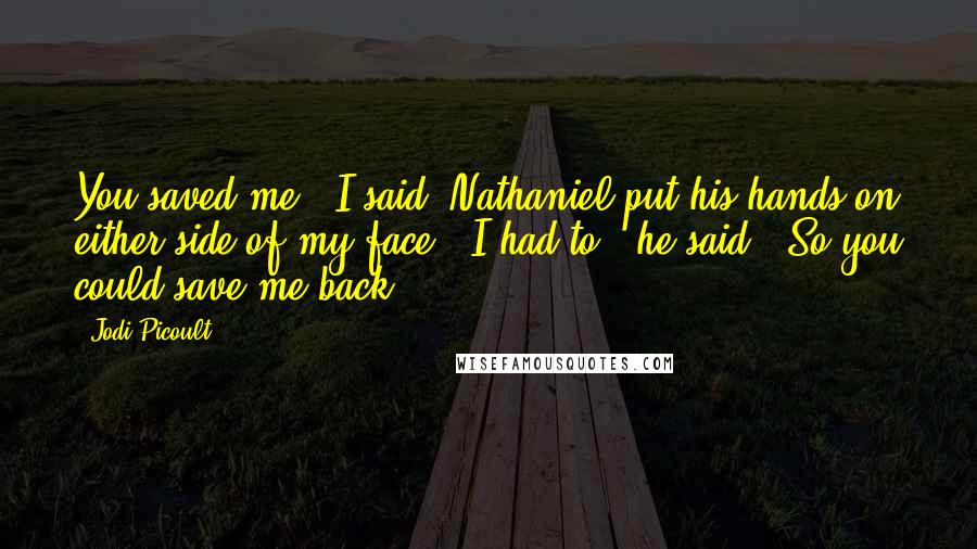Jodi Picoult Quotes: You saved me," I said. Nathaniel put his hands on either side of my face. "I had to," he said. "So you could save me back.