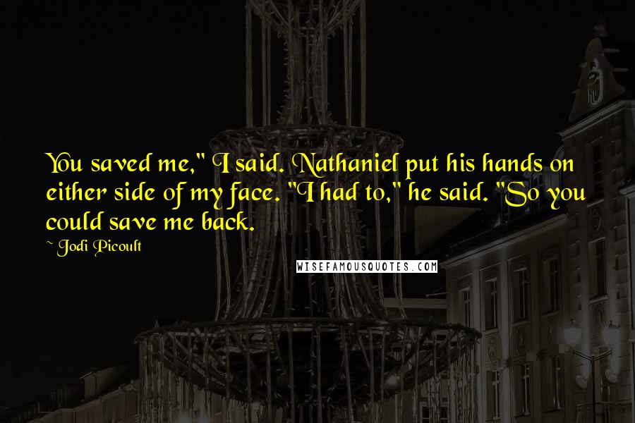 Jodi Picoult Quotes: You saved me," I said. Nathaniel put his hands on either side of my face. "I had to," he said. "So you could save me back.