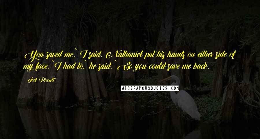 Jodi Picoult Quotes: You saved me," I said. Nathaniel put his hands on either side of my face. "I had to," he said. "So you could save me back.