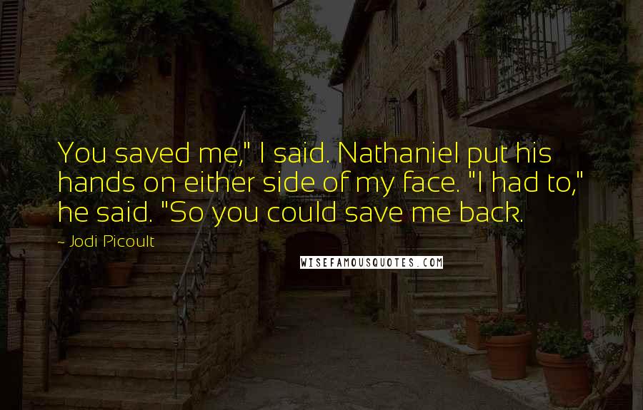 Jodi Picoult Quotes: You saved me," I said. Nathaniel put his hands on either side of my face. "I had to," he said. "So you could save me back.