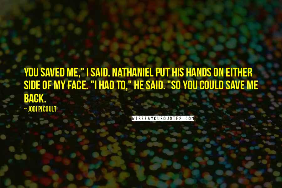 Jodi Picoult Quotes: You saved me," I said. Nathaniel put his hands on either side of my face. "I had to," he said. "So you could save me back.