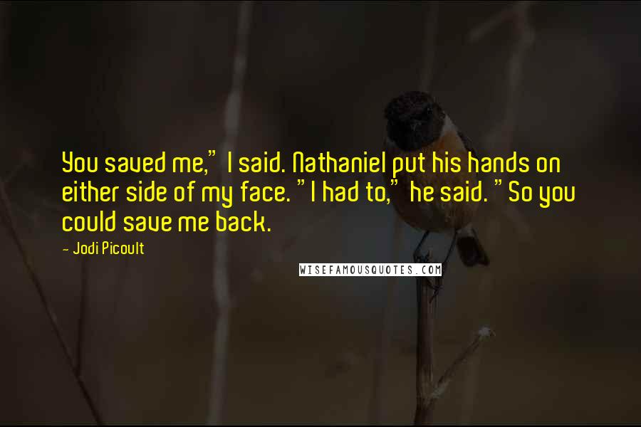 Jodi Picoult Quotes: You saved me," I said. Nathaniel put his hands on either side of my face. "I had to," he said. "So you could save me back.