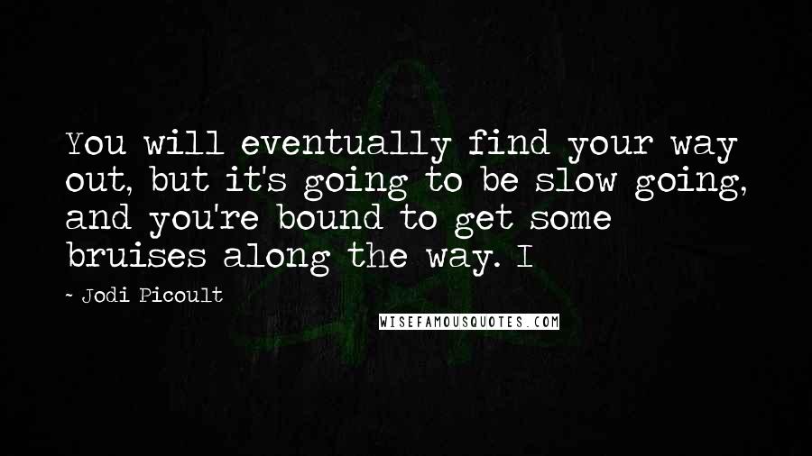 Jodi Picoult Quotes: You will eventually find your way out, but it's going to be slow going, and you're bound to get some bruises along the way. I