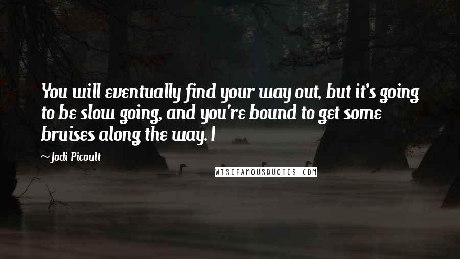 Jodi Picoult Quotes: You will eventually find your way out, but it's going to be slow going, and you're bound to get some bruises along the way. I