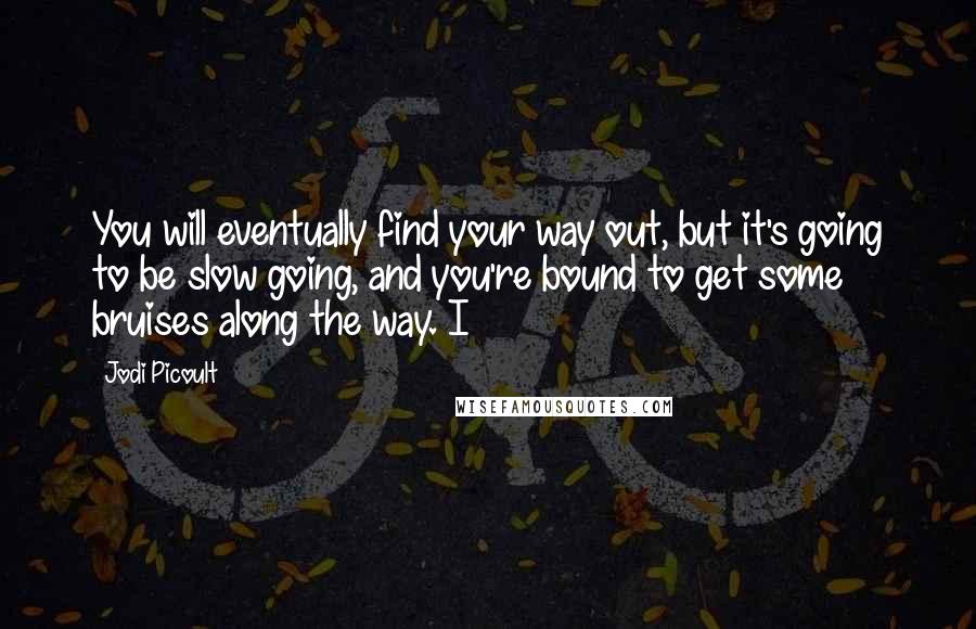 Jodi Picoult Quotes: You will eventually find your way out, but it's going to be slow going, and you're bound to get some bruises along the way. I