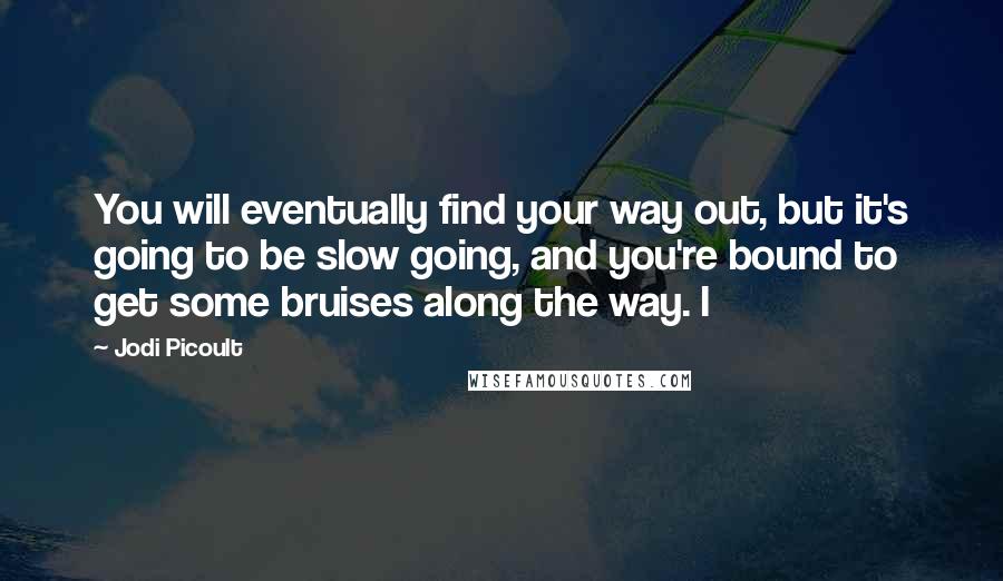 Jodi Picoult Quotes: You will eventually find your way out, but it's going to be slow going, and you're bound to get some bruises along the way. I