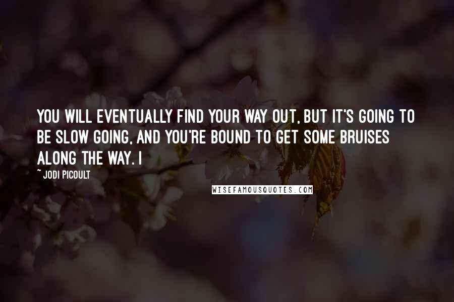 Jodi Picoult Quotes: You will eventually find your way out, but it's going to be slow going, and you're bound to get some bruises along the way. I